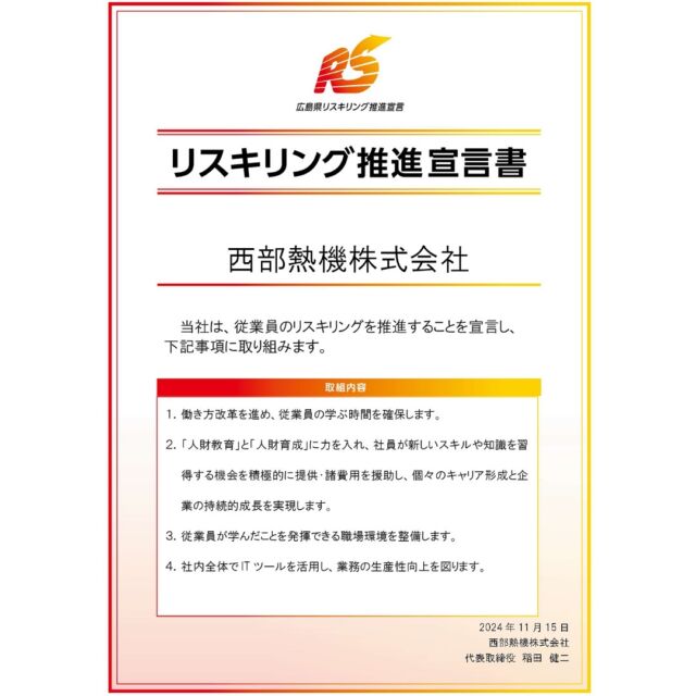 従業員のリスキリング推進宣言いたします。

１．働き方改革を進め、従業員の学ぶ時間を確保します。

２．「人財教育」と「人財育成」に力を入れ、社員が新しいスキルや知識を習得する機会を積極的に提供・諸費用を援助し、個々のキャリア形成と企業の持続的成長を実現します。

３．従業員が学んだことを発揮できる職場環境を整備します。

４．社内全体でITツールを活用し、業務の生産性向上を図ります。

弊社は、従業員が業務に必要となるスキルや知識を習得するための支援策として「リスキリング推進宣言書」を策定しました！

私たちは、変化の激しい時代に対応し、未来を切り拓くため、リスキリング（Re-skilling）に全力で取り組んでまいります。
新たなスキルや知識を積極的に学び続けることで、私たちは個人としても組織としても成長し、時代の波に負けない強いチームを目指します。
未来に向けたこの挑戦を共に進化していきます！

#ガス #広島  #求人募集中  #職人 #西部熱機株式会社 #建設業を盛り上げよう #リスキリング宣言